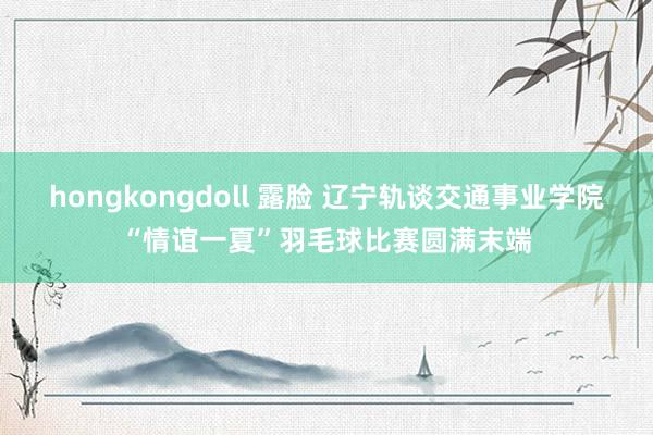 hongkongdoll 露脸 辽宁轨谈交通事业学院“情谊一夏”羽毛球比赛圆满末端