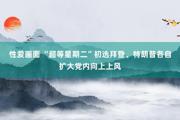 性爱画面 “超等星期二”初选　拜登、特朗普各自扩大党内向上上风