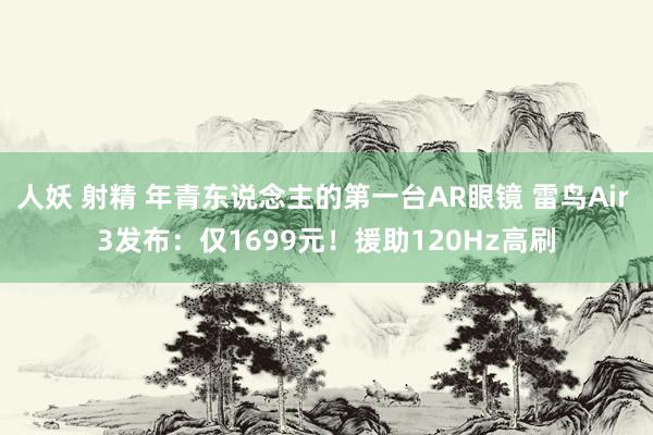 人妖 射精 年青东说念主的第一台AR眼镜 雷鸟Air 3发布：仅1699元！援助120Hz高刷