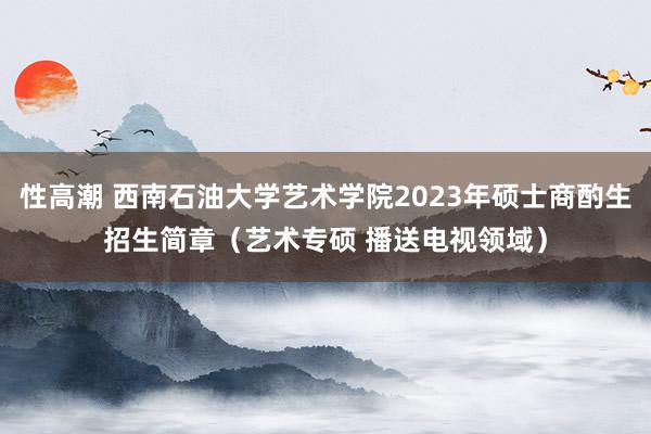 性高潮 西南石油大学艺术学院2023年硕士商酌生招生简章（艺术专硕 播送电视领域）