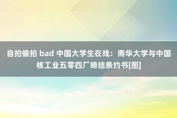 自拍偷拍 bad 中国大学生在线：南华大学与中国核工业五零四厂缔结条约书[图]