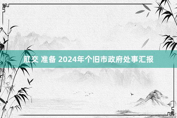 肛交 准备 2024年个旧市政府处事汇报