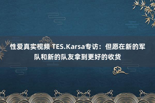 性爱真实视频 TES.Karsa专访：但愿在新的军队和新的队友拿到更好的收货