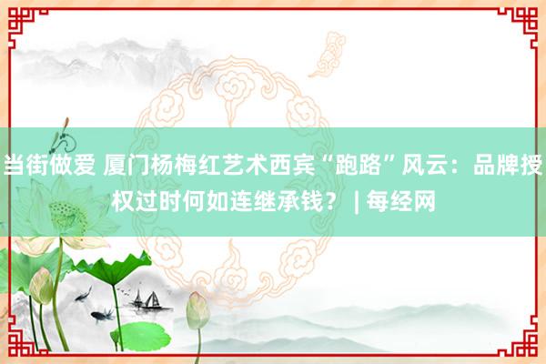 当街做爱 厦门杨梅红艺术西宾“跑路”风云：品牌授权过时何如连继承钱？ | 每经网