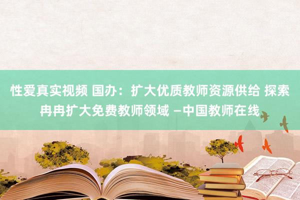 性爱真实视频 国办：扩大优质教师资源供给 探索冉冉扩大免费教师领域 —中国教师在线