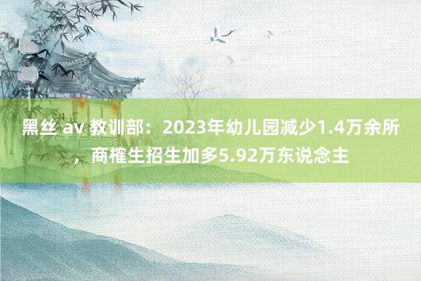 黑丝 av 教训部：2023年幼儿园减少1.4万余所，商榷生招生加多5.92万东说念主