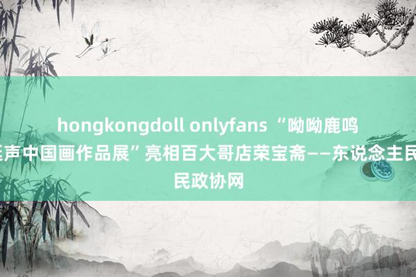 hongkongdoll onlyfans “呦呦鹿鸣——李延声中国画作品展”亮相百大哥店荣宝斋——东说念主民政协网