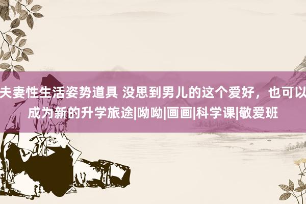 夫妻性生活姿势道具 没思到男儿的这个爱好，也可以成为新的升学旅途|呦呦|画画|科学课|敬爱班