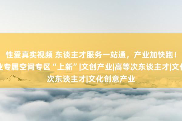 性爱真实视频 东谈主才服务一站通，产业加快跑！杨浦区企业专属空间专区“上新”|文创产业|高等次东谈主才|文化创意产业