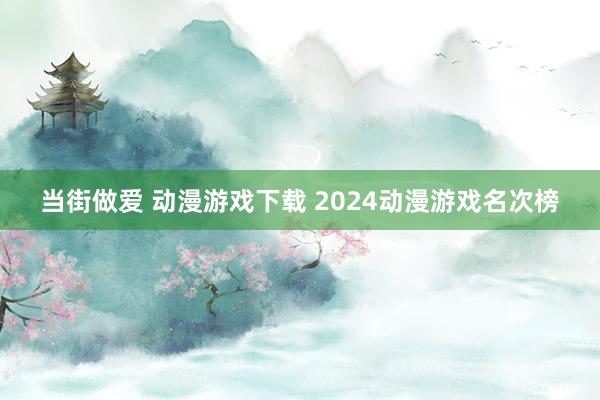 当街做爱 动漫游戏下载 2024动漫游戏名次榜