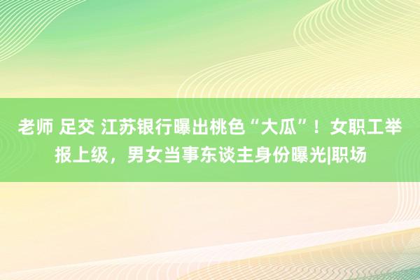 老师 足交 江苏银行曝出桃色“大瓜”！女职工举报上级，男女当事东谈主身份曝光|职场