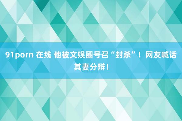 91porn 在线 他被文娱圈号召“封杀”！网友喊话其妻分辩！