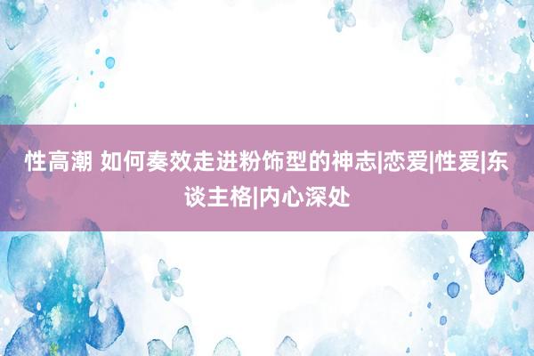 性高潮 如何奏效走进粉饰型的神志|恋爱|性爱|东谈主格|内心深处