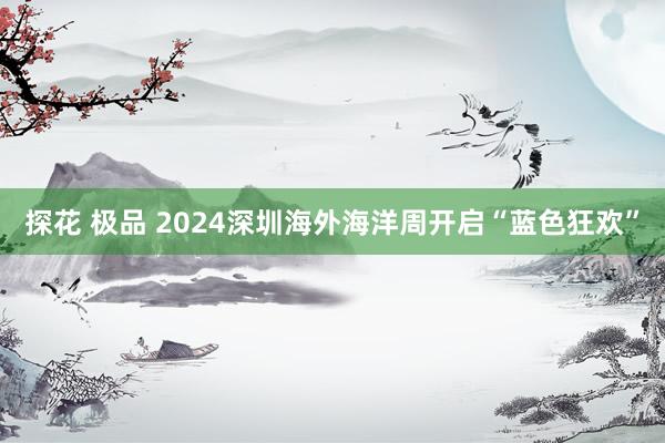 探花 极品 2024深圳海外海洋周开启“蓝色狂欢”