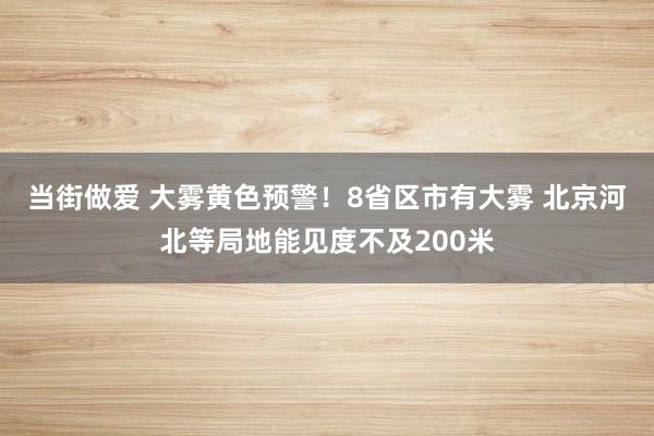 当街做爱 大雾黄色预警！8省区市有大雾 北京河北等局地能见度不及200米