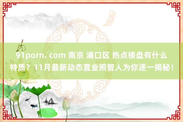 91porn. com 南京 浦口区 热点楼盘有什么特质？11月最新动态置业照管人为你逐一揭秘！