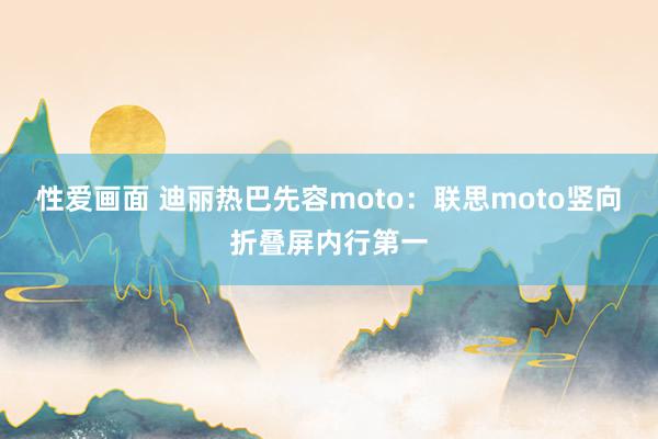 性爱画面 迪丽热巴先容moto：联思moto竖向折叠屏内行第一