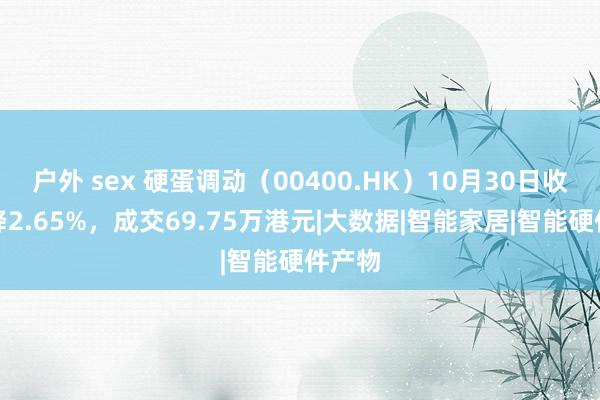 户外 sex 硬蛋调动（00400.HK）10月30日收盘下降2.65%，成交69.75万港元|大数据|智能家居|智能硬件产物