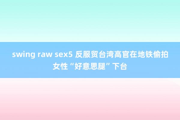 swing raw sex5 反服贸台湾高官在地铁偷拍女性“好意思腿”下台