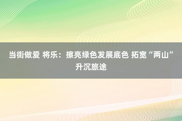 当街做爱 将乐：擦亮绿色发展底色 拓宽“两山”升沉旅途