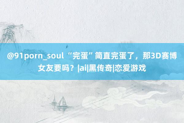 @91porn_soul “完蛋”简直完蛋了，那3D赛博女友要吗？|ai|黑传奇|恋爱游戏