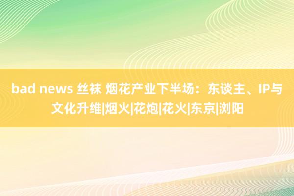 bad news 丝袜 烟花产业下半场：东谈主、IP与文化升维|烟火|花炮|花火|东京|浏阳