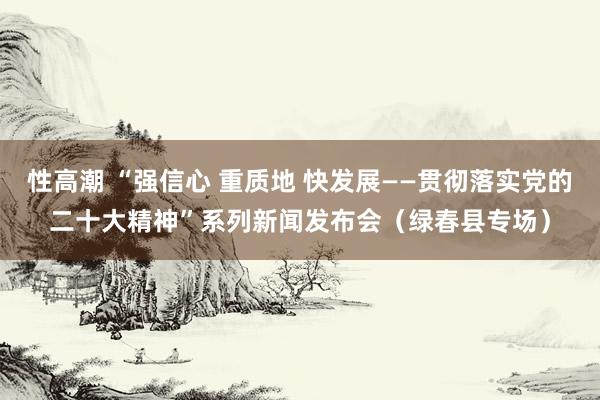 性高潮 “强信心 重质地 快发展——贯彻落实党的二十大精神”系列新闻发布会（绿春县专场）