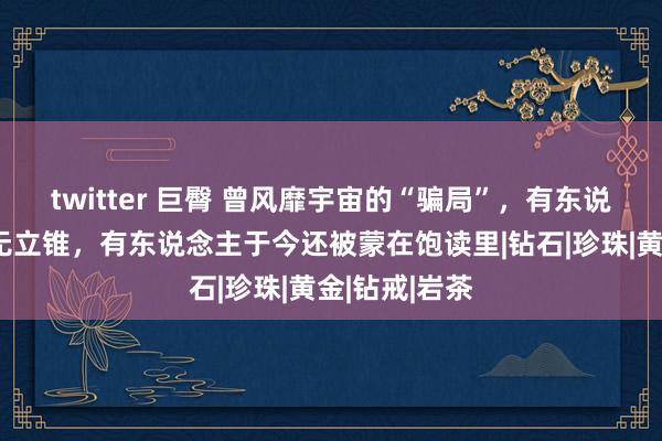 twitter 巨臀 曾风靡宇宙的“骗局”，有东说念主因此贫无立锥，有东说念主于今还被蒙在饱读里|钻石|珍珠|黄金|钻戒|岩茶