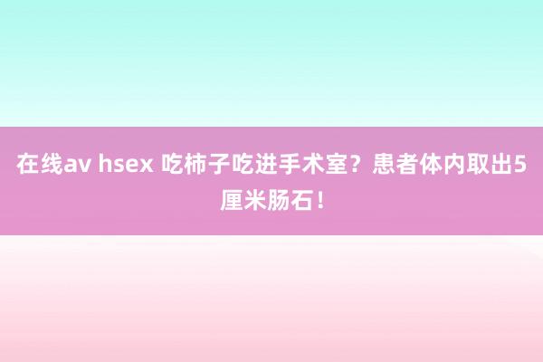 在线av hsex 吃柿子吃进手术室？患者体内取出5厘米肠石！