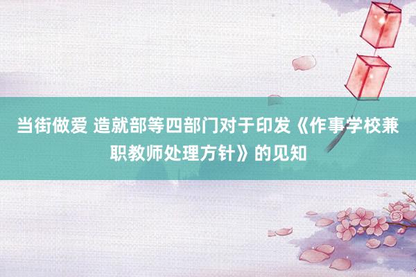 当街做爱 造就部等四部门对于印发《作事学校兼职教师处理方针》的见知