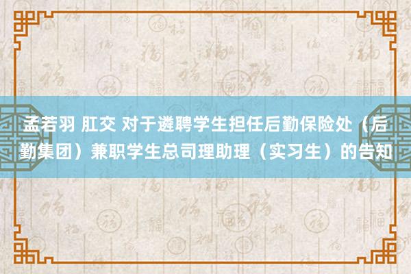 孟若羽 肛交 对于遴聘学生担任后勤保险处（后勤集团）兼职学生总司理助理（实习生）的告知