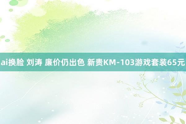 ai换脸 刘涛 廉价仍出色 新贵KM-103游戏套装65元