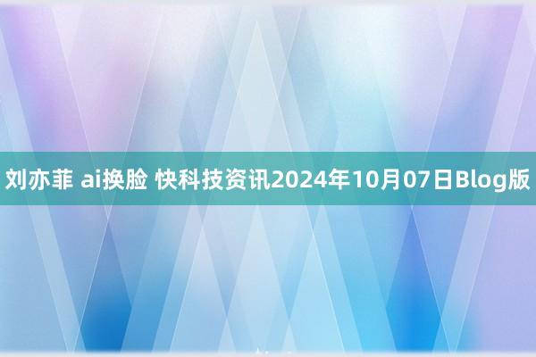 刘亦菲 ai换脸 快科技资讯2024年10月07日Blog版