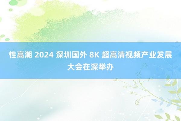 性高潮 2024 深圳国外 8K 超高清视频产业发展大会在深举办