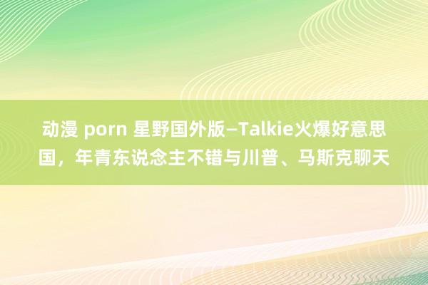 动漫 porn 星野国外版—Talkie火爆好意思国，年青东说念主不错与川普、马斯克聊天