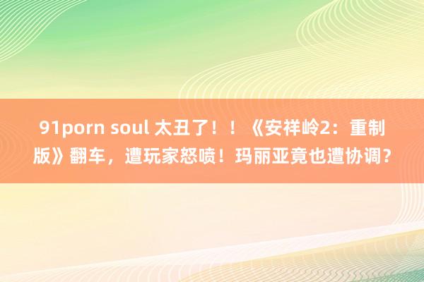 91porn soul 太丑了！！《安祥岭2：重制版》翻车，遭玩家怒喷！玛丽亚竟也遭协调？