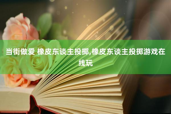 当街做爱 橡皮东谈主投掷，橡皮东谈主投掷游戏在线玩