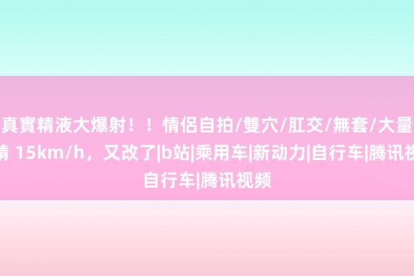 真實精液大爆射！！情侶自拍/雙穴/肛交/無套/大量噴精 15km/h，又改了|b站|乘用车|新动力|自行车|腾讯视频