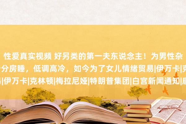 性爱真实视频 好另类的第一夫东说念主！为男性杂志拍过裸照，与特朗普分房睡，低调高冷，如今为了女儿情绪贸易|伊万卡|克林顿|梅拉尼娅|特朗普集团|白宫新闻通知|唐纳德·特朗普