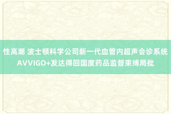 性高潮 波士顿科学公司新一代血管内超声会诊系统AVVIGO+发达得回国度药品监督束缚局批