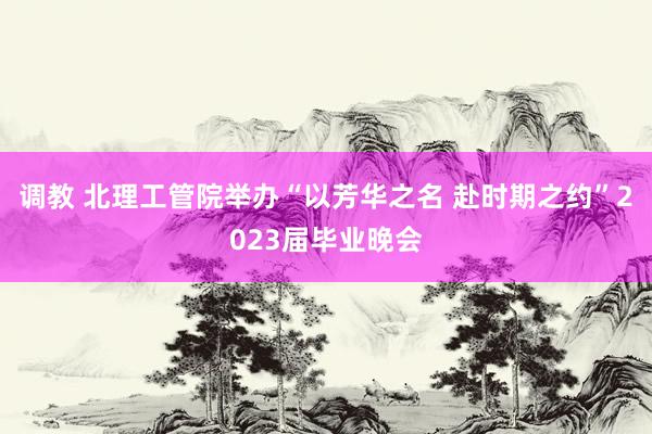 调教 北理工管院举办“以芳华之名 赴时期之约”2023届毕业晚会