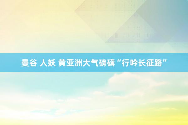 曼谷 人妖 黄亚洲大气磅礴“行吟长征路”