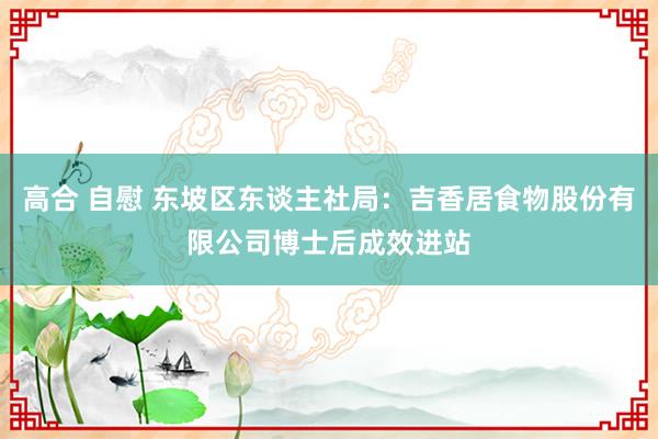 高合 自慰 东坡区东谈主社局：吉香居食物股份有限公司博士后成效进站