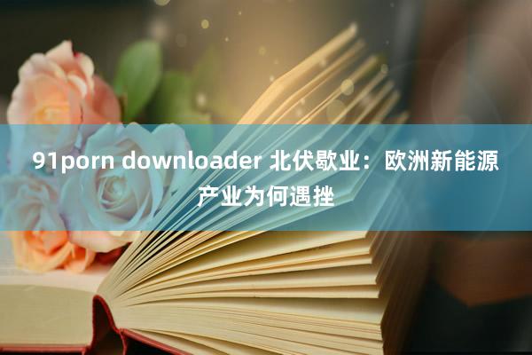 91porn downloader 北伏歇业：欧洲新能源产业为何遇挫