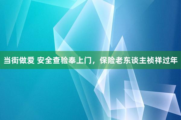 当街做爱 安全查验奉上门，保险老东谈主祯祥过年