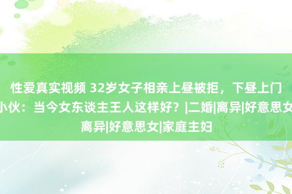 性爱真实视频 32岁女子相亲上昼被拒，下昼上门作念饭，小伙：当今女东谈主王人这样好？|二婚|离异|好意思女|家庭主妇